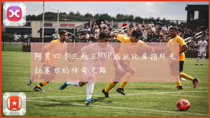 阿贾四季三冠三MVP成就比肩指环王拉塞尔的传奇之路