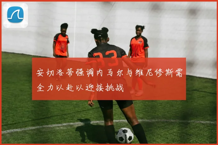 安切洛蒂强调内马尔与维尼修斯需全力以赴以迎接挑战