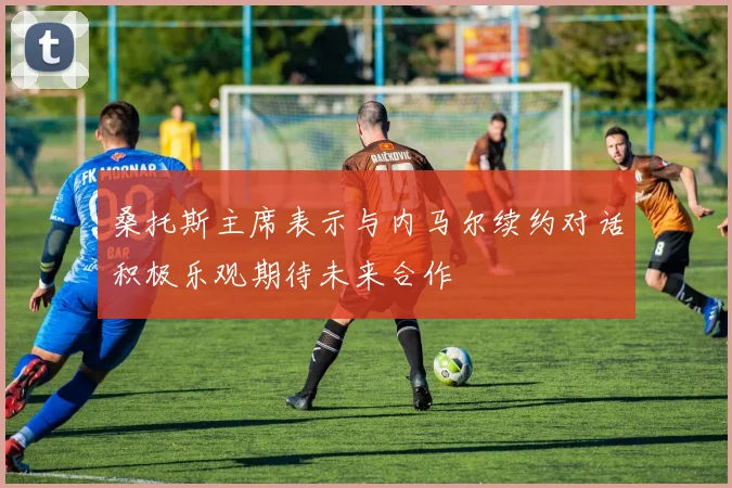 桑托斯主席表示与内马尔续约对话积极乐观期待未来合作