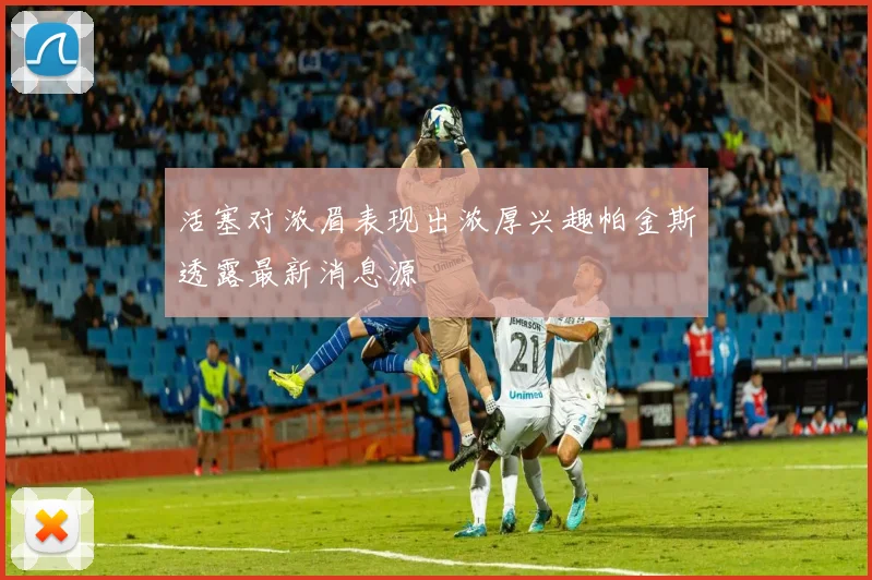 活塞对浓眉表现出浓厚兴趣帕金斯透露最新消息源
