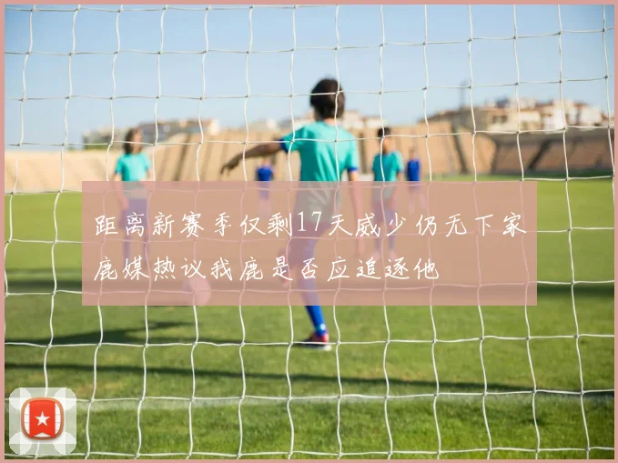 距离新赛季仅剩17天威少仍无下家鹿媒热议我鹿是否应追逐他