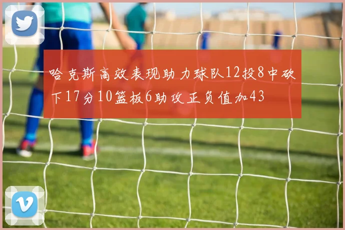 哈克斯高效表现助力球队12投8中砍下17分10篮板6助攻正负值加43