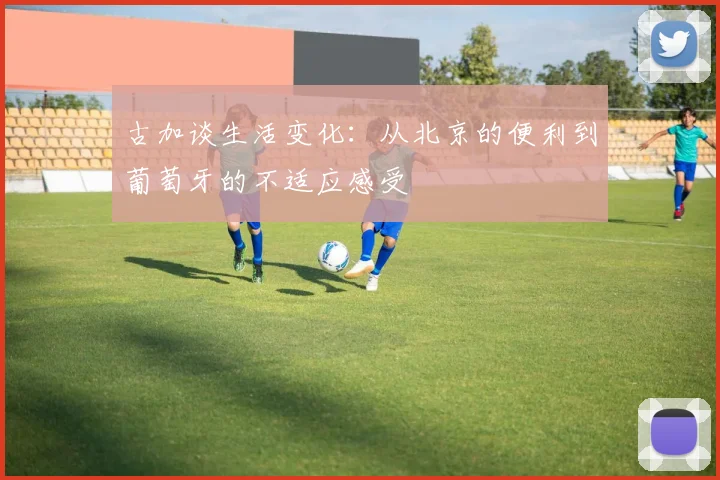 古加谈生活变化：从北京的便利到葡萄牙的不适应感受
