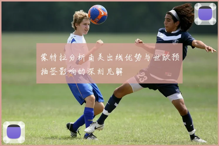蒙特拉分析南美出线优势与世欧预抽签影响的深刻见解