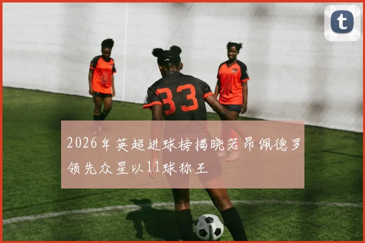 2026年英超进球榜揭晓若昂佩德罗领先众星以11球称王
