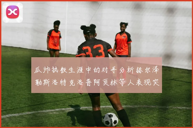 瓜帅执教生涯中的对手分析赫尔泽勒斯洛特克洛普阿莫林等人表现突出