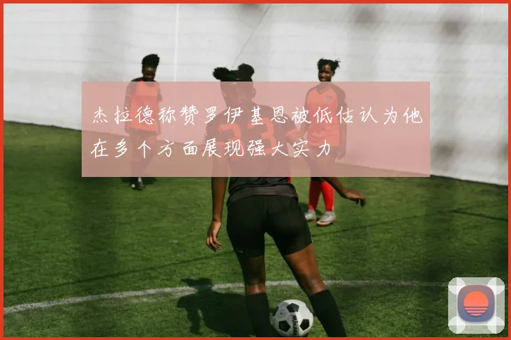 杰拉德称赞罗伊基恩被低估认为他在多个方面展现强大实力