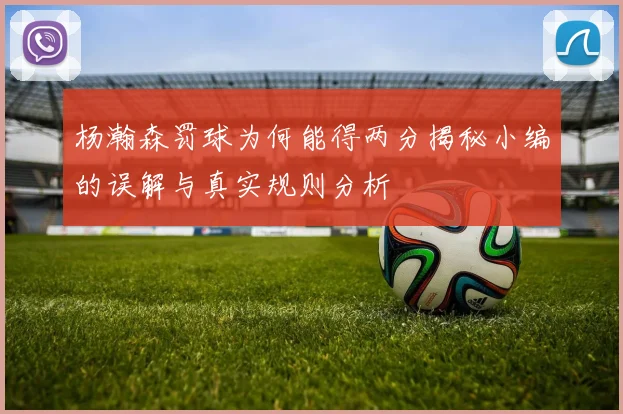 杨瀚森罚球为何能得两分揭秘小编的误解与真实规则分析