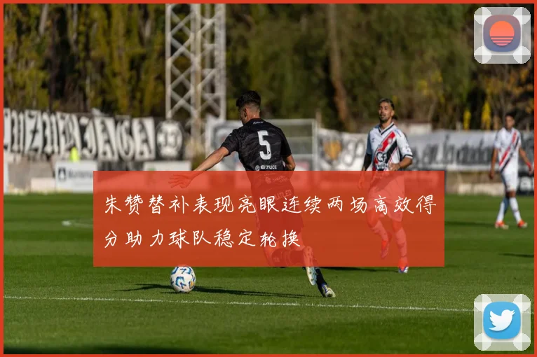 朱赞替补表现亮眼连续两场高效得分助力球队稳定轮换