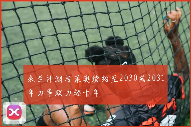 米兰计划与莱奥续约至2030或2031年力争效力超十年