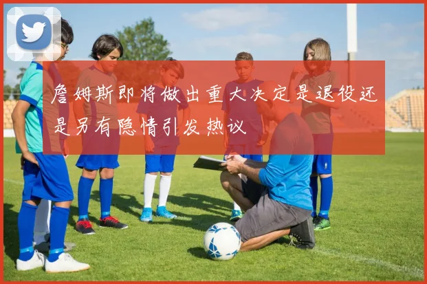 詹姆斯即将做出重大决定是退役还是另有隐情引发热议