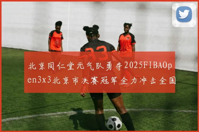 北京同仁堂元气队勇夺2025FIBAOpen3x3北京市决赛冠军全力冲击全国赛场