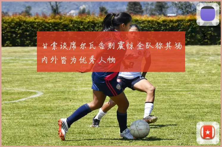 甘索谈席尔瓦告别震惊全队称其场内外皆为优秀人物