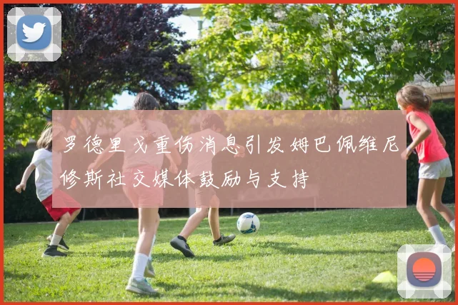 罗德里戈重伤消息引发姆巴佩维尼修斯社交媒体鼓励与支持