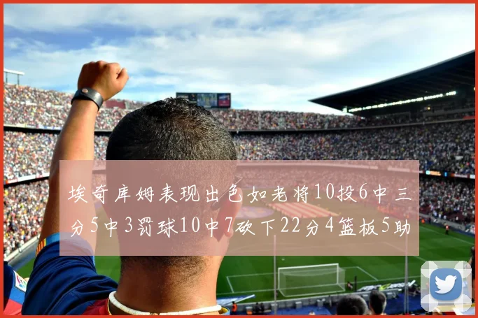 埃奇库姆表现出色如老将10投6中三分5中3罚球10中7砍下22分4篮板5助攻