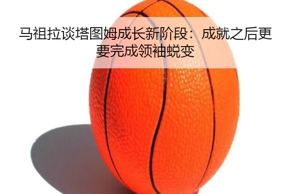 马祖拉谈塔图姆成长新阶段：成就之后更要完成领袖蜕变（c7c7app）